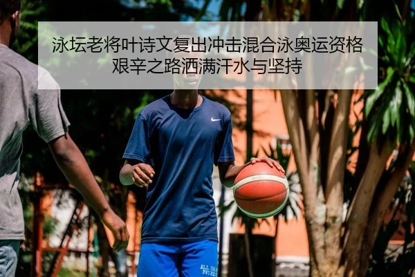 泳坛老将叶诗文复出冲击混合泳奥运资格 艰辛之路洒满汗水与坚持
